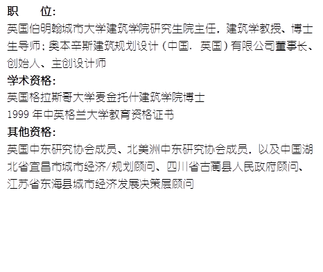 职    位： 英国伯明翰城市大学yl6809永利研究生院主任，建筑学教授、博士生导师；奥本辛斯建筑规划设计（中国. 英国）有限公司董事长、创始人、主创设计师学术资格：英国格拉斯哥大学麦金托什yl6809永利博士1999年中英格兰大学教育资格证书其他资格：英国中东研究协会成员、北美洲中东研究协会成员，以及中国湖北省宜昌市城市经济/规划顾问、四川省古蔺县人民政府顾问、江苏省东海县城市经济发展决策层顾问